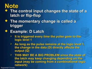 Sequential Circuits 18
Note
Note
 The control input changes the state of a
The control input changes the state of a
latch or flip-flop
latch or flip-flop
 The momentary change is called a
The momentary change is called a
trigger
trigger
 Example: D Latch
Example: D Latch
 It is triggered every time the pulse goes to the
It is triggered every time the pulse goes to the
logic level 1
logic level 1
 As long as the pulse remains at the logic level 1,
As long as the pulse remains at the logic level 1,
the change in the data (D) directly affects the
the change in the data (D) directly affects the
output (Q)
output (Q)
 THIS MAY BE A BIG PROBLEM since the state of
THIS MAY BE A BIG PROBLEM since the state of
the latch may keep changing depending on the
the latch may keep changing depending on the
input (may be coming from a combinational logic
input (may be coming from a combinational logic
network)
network)
 