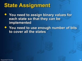 Sequential Circuits 36
State Assignment
State Assignment
 You need to assign binary values for
You need to assign binary values for
each state so that they can be
each state so that they can be
implemented
implemented
 You need to use enough number of bits
You need to use enough number of bits
to cover all the states
to cover all the states
 