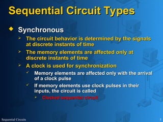 Sequential Circuits 5
Sequential Circuit Types
Sequential Circuit Types
 Synchronous
Synchronous
 The circuit behavior is determined by the signals
The circuit behavior is determined by the signals
at discrete instants of time
at discrete instants of time
 The memory elements are affected only at
The memory elements are affected only at
discrete instants of time
discrete instants of time
 A clock is used for synchronization
A clock is used for synchronization
 Memory elements are affected only with the arrival
Memory elements are affected only with the arrival
of a clock pulse
of a clock pulse
 If memory elements use clock pulses in their
If memory elements use clock pulses in their
inputs, the circuit is called
inputs, the circuit is called
 Clocked sequential circuit
Clocked sequential circuit
 