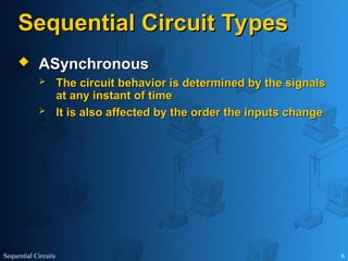 Sequential Circuits 6
Sequential Circuit Types
Sequential Circuit Types
 ASynchronous
ASynchronous
 The circuit behavior is determined by the signals
The circuit behavior is determined by the signals
at any instant of time
at any instant of time
 It is also affected by the order the inputs change
It is also affected by the order the inputs change
 