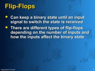 Sequential Circuits 9
Flip-Flops
Flip-Flops
 Can keep a binary state until an input
Can keep a binary state until an input
signal to switch the state is received
signal to switch the state is received
 There are different types of flip-flops
There are different types of flip-flops
depending on the number of inputs and
depending on the number of inputs and
how the inputs affect the binary state
how the inputs affect the binary state
 