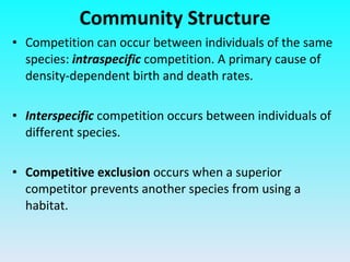 Competition can occur between individuals of the same species:   intraspecific   competition. A primary cause of density-dependent birth and death rates. Interspecific   competition occurs between individuals of different species.  Competitive exclusion  occurs   when a superior competitor prevents another species from using a habitat. Community Structure 