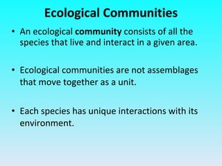 Ecological Communities An ecological  community  consists of all the species that live and interact in a given area. Ecological communities are not assemblages that move together as a unit.  Each species has unique interactions with its environment. 