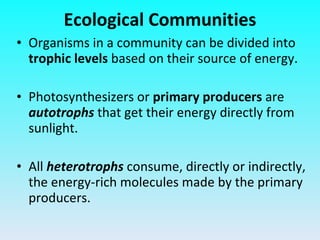 Organisms in a community can be divided into  trophic levels  based on their source of energy. Photosynthesizers or  primary producers  are  autotrophs  that get their energy directly from sunlight. All  heterotrophs  consume, directly or indirectly, the energy-rich molecules made by the primary producers. Ecological Communities 