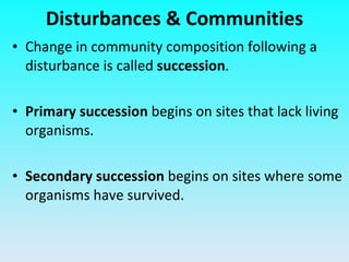 Change in community composition following a disturbance is called  succession . Primary succession  begins on sites that lack living organisms. Secondary succession  begins on sites where some organisms have survived. Disturbances & Communities 
