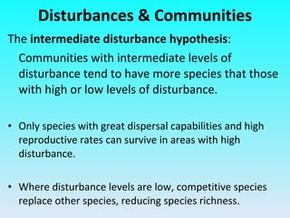 The  intermediate disturbance hypothesis :  Communities with intermediate levels of disturbance tend to have more species that those with high or low levels of disturbance. Only species with great dispersal capabilities and high reproductive rates can survive in areas with high disturbance. Where disturbance levels are low, competitive species replace other species, reducing species richness. Disturbances & Communities 