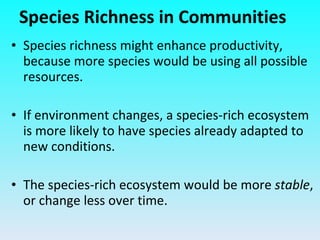 Species richness might enhance productivity, because more species would be using all possible resources. If environment changes, a species-rich ecosystem is more likely to have species already adapted to new conditions. The species-rich ecosystem would be more  stable , or change less over time. Species Richness in Communities 