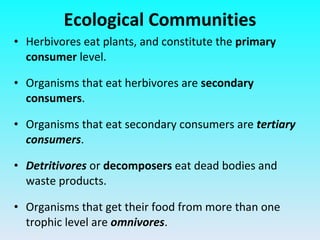 Herbivores eat plants, and constitute the  primary consumer  level. Organisms that eat herbivores are  secondary consumers . Organisms that eat secondary consumers are  tertiary consumers . Detritivores  or  decomposers  eat dead bodies and waste products. Organisms that get their food from more than one trophic level are  omnivores . Ecological Communities 