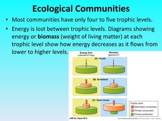 Most communities have only four to five trophic levels. Energy is lost between trophic levels. Diagrams showing energy or  biomass  (weight of living matter) at each trophic level show how energy decreases as it flows from lower to higher levels. Ecological Communities 