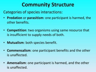 Community Structure Categories of species interactions: Predation  or  parasitism : one participant is harmed, the other benefits. Competition : two organisms using same resource that is insufficient to supply needs of both. Mutualism : both species benefit. Commensalism : one participant benefits and the other is unaffected. Amensalism : one participant is harmed, and the other is unaffected. 