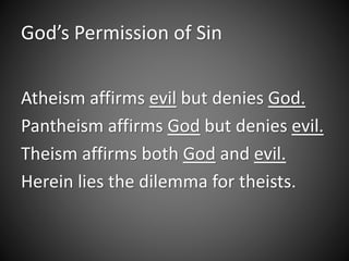 God’s Permission of Sin 
Atheism affirms evil but denies God. 
Pantheism affirms God but denies evil. 
Theism affirms both God and evil. 
Herein lies the dilemma for theists. 
 