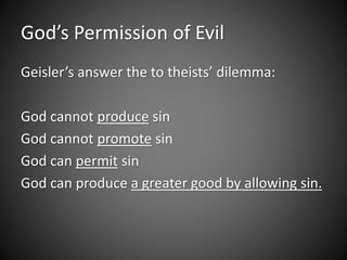 God’s Permission of Evil 
Geisler’s answer the to theists’ dilemma: 
God cannot produce sin 
God cannot promote sin 
God can permit sin 
God can produce a greater good by allowing sin. 
 