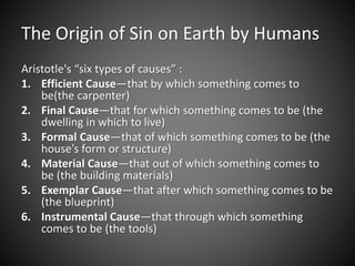 The Origin of Sin on Earth by Humans 
Aristotle's “six types of causes” : 
1. Efficient Cause—that by which something comes to 
be(the carpenter) 
2. Final Cause—that for which something comes to be (the 
dwelling in which to live) 
3. Formal Cause—that of which something comes to be (the 
house’s form or structure) 
4. Material Cause—that out of which something comes to 
be (the building materials) 
5. Exemplar Cause—that after which something comes to be 
(the blueprint) 
6. Instrumental Cause—that through which something 
comes to be (the tools) 
 