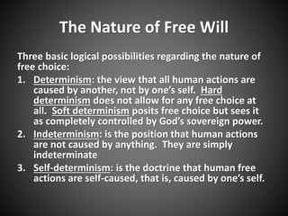 The Nature of Free Will 
Three basic logical possibilities regarding the nature of 
free choice: 
1. Determinism: the view that all human actions are 
caused by another, not by one’s self. Hard 
determinism does not allow for any free choice at 
all. Soft determinism posits free choice but sees it 
as completely controlled by God’s sovereign power. 
2. Indeterminism: is the position that human actions 
are not caused by anything. They are simply 
indeterminate 
3. Self-determinism: is the doctrine that human free 
actions are self-caused, that is, caused by one’s self. 
 