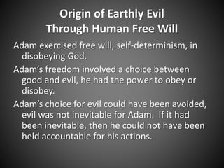 Origin of Earthly Evil 
Through Human Free Will 
Adam exercised free will, self-determinism, in 
disobeying God. 
Adam’s freedom involved a choice between 
good and evil, he had the power to obey or 
disobey. 
Adam’s choice for evil could have been avoided, 
evil was not inevitable for Adam. If it had 
been inevitable, then he could not have been 
held accountable for his actions. 
 