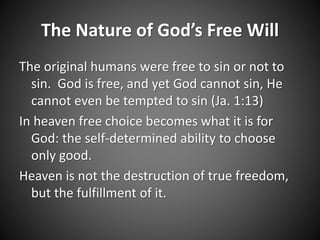 The Nature of God’s Free Will 
The original humans were free to sin or not to 
sin. God is free, and yet God cannot sin, He 
cannot even be tempted to sin (Ja. 1:13) 
In heaven free choice becomes what it is for 
God: the self-determined ability to choose 
only good. 
Heaven is not the destruction of true freedom, 
but the fulfillment of it. 
