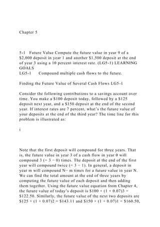 Chapter 5
5-1 Future Value Compute the future value in year 9 of a
$2,000 deposit in year 1 and another $1,500 deposit at the end
of year 3 using a 10 percent interest rate. (LG5-1) LEARNING
GOALS
LG5-1 Compound multiple cash flows to the future.
Finding the Future Value of Several Cash Flows LG5-1
Consider the following contributions to a savings account over
time. You make a $100 deposit today, followed by a $125
deposit next year, and a $150 deposit at the end of the second
year. If interest rates are 7 percent, what’s the future value of
your deposits at the end of the third year? The time line for this
problem is illustrated as:
i
Note that the first deposit will compound for three years. That
is, the future value in year 3 of a cash flow in year 0 will
compound 3 (= 3 − 0) times. The deposit at the end of the first
year will compound twice (= 3 − 1). In general, a deposit in
year m will compound N− m times for a future value in year N.
We can find the total amount at the end of three years by
computing the future value of each deposit and then adding
them together. Using the future value equation from Chapter 4,
the future value of today’s deposit is $100 × (1 + 0.07)3 =
$122.50. Similarly, the future value of the next two deposits are
$125 × (1 + 0.07)2 = $143.11 and $150 × (1 + 0.07)1 = $160.50,
 