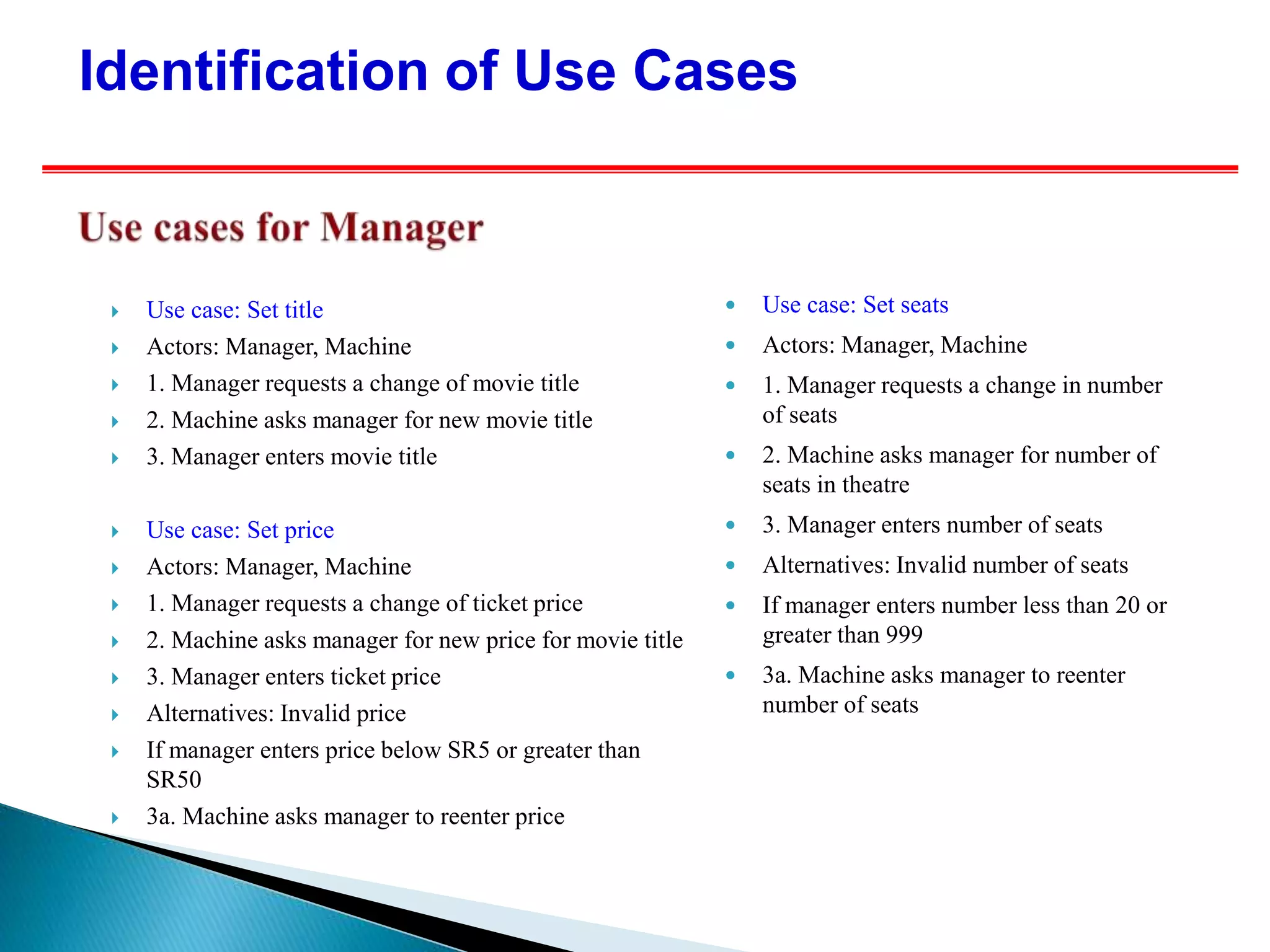  Use case: Set title
 Actors: Manager, Machine
 1. Manager requests a change of movie title
 2. Machine asks manager for new movie title
 3. Manager enters movie title
 Use case: Set price
 Actors: Manager, Machine
 1. Manager requests a change of ticket price
 2. Machine asks manager for new price for movie title
 3. Manager enters ticket price
 Alternatives: Invalid price
 If manager enters price below SR5 or greater than
SR50
 3a. Machine asks manager to reenter price
 Use case: Set seats
 Actors: Manager, Machine
 1. Manager requests a change in number
of seats
 2. Machine asks manager for number of
seats in theatre
 3. Manager enters number of seats
 Alternatives: Invalid number of seats
 If manager enters number less than 20 or
greater than 999
 3a. Machine asks manager to reenter
number of seats
Identification of Use Cases
 