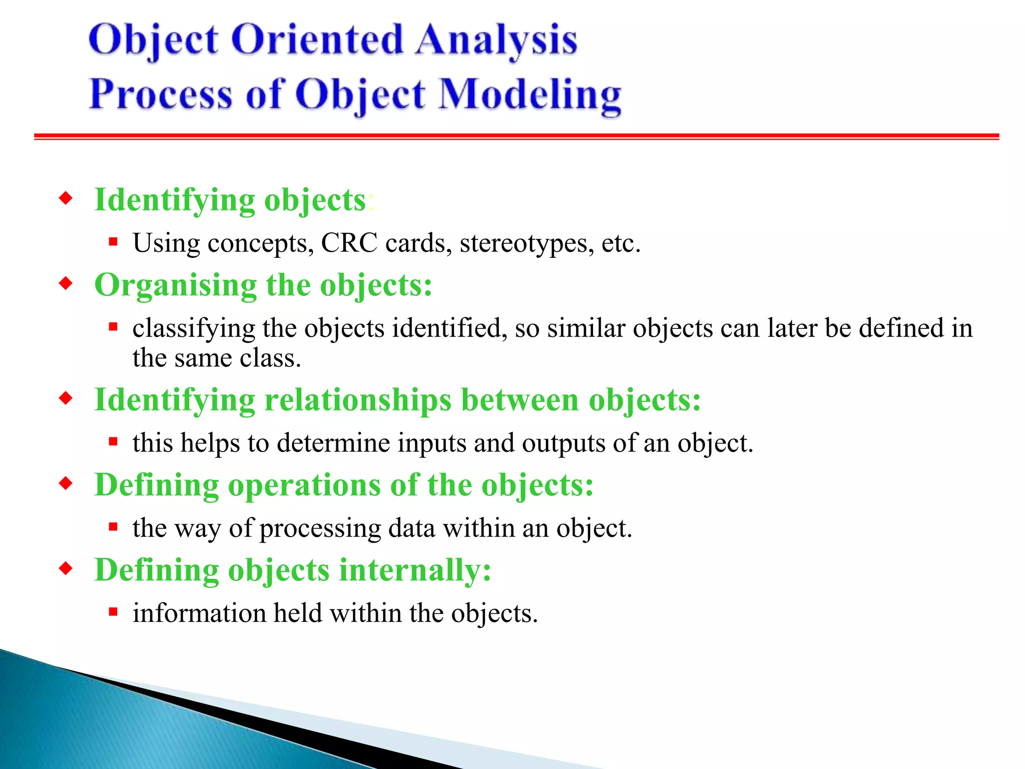  Identifying objects:
 Using concepts, CRC cards, stereotypes, etc.
 Organising the objects:
 classifying the objects identified, so similar objects can later be defined in
the same class.
 Identifying relationships between objects:
 this helps to determine inputs and outputs of an object.
 Defining operations of the objects:
 the way of processing data within an object.
 Defining objects internally:
 information held within the objects.
 