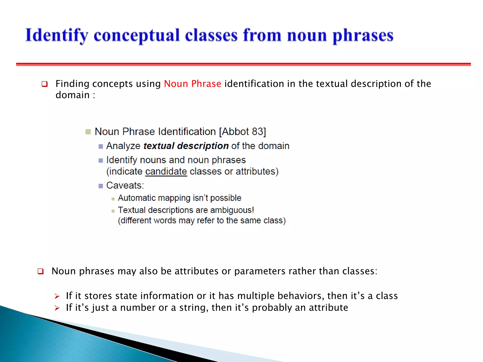  Noun phrases may also be attributes or parameters rather than classes:
 If it stores state information or it has multiple behaviors, then it’s a class
 If it’s just a number or a string, then it’s probably an attribute
 Finding concepts using Noun Phrase identification in the textual description of the
domain :
 