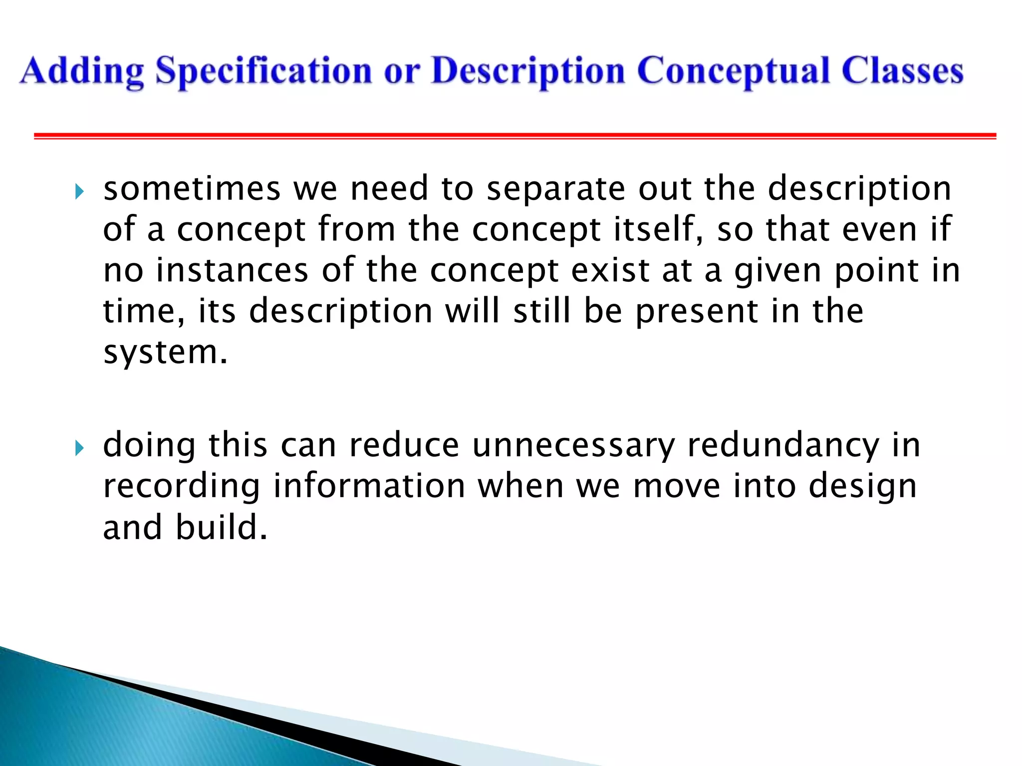  sometimes we need to separate out the description
of a concept from the concept itself, so that even if
no instances of the concept exist at a given point in
time, its description will still be present in the
system.
 doing this can reduce unnecessary redundancy in
recording information when we move into design
and build.
 
