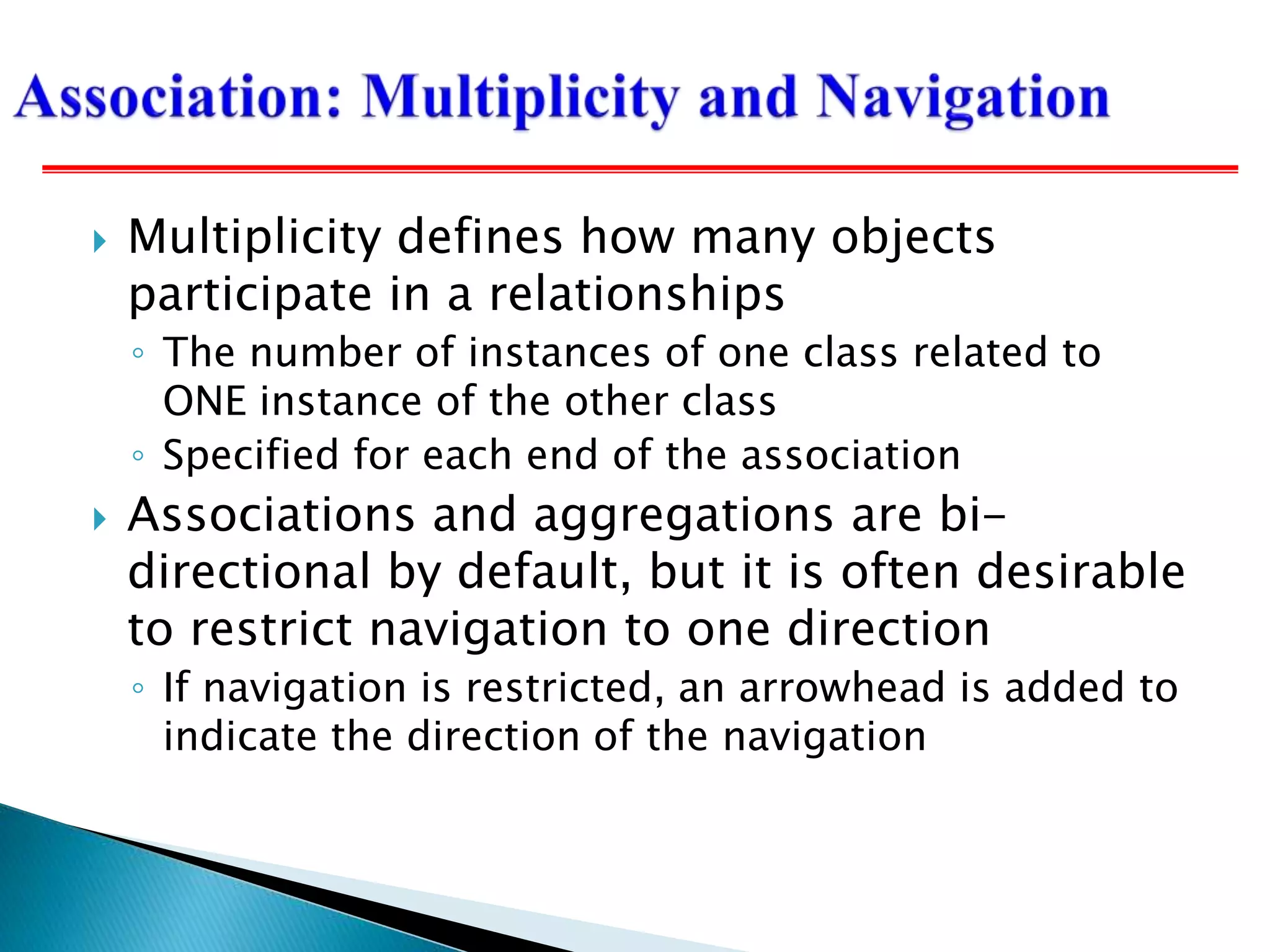  Multiplicity defines how many objects
participate in a relationships
◦ The number of instances of one class related to
ONE instance of the other class
◦ Specified for each end of the association
 Associations and aggregations are bi-
directional by default, but it is often desirable
to restrict navigation to one direction
◦ If navigation is restricted, an arrowhead is added to
indicate the direction of the navigation
 