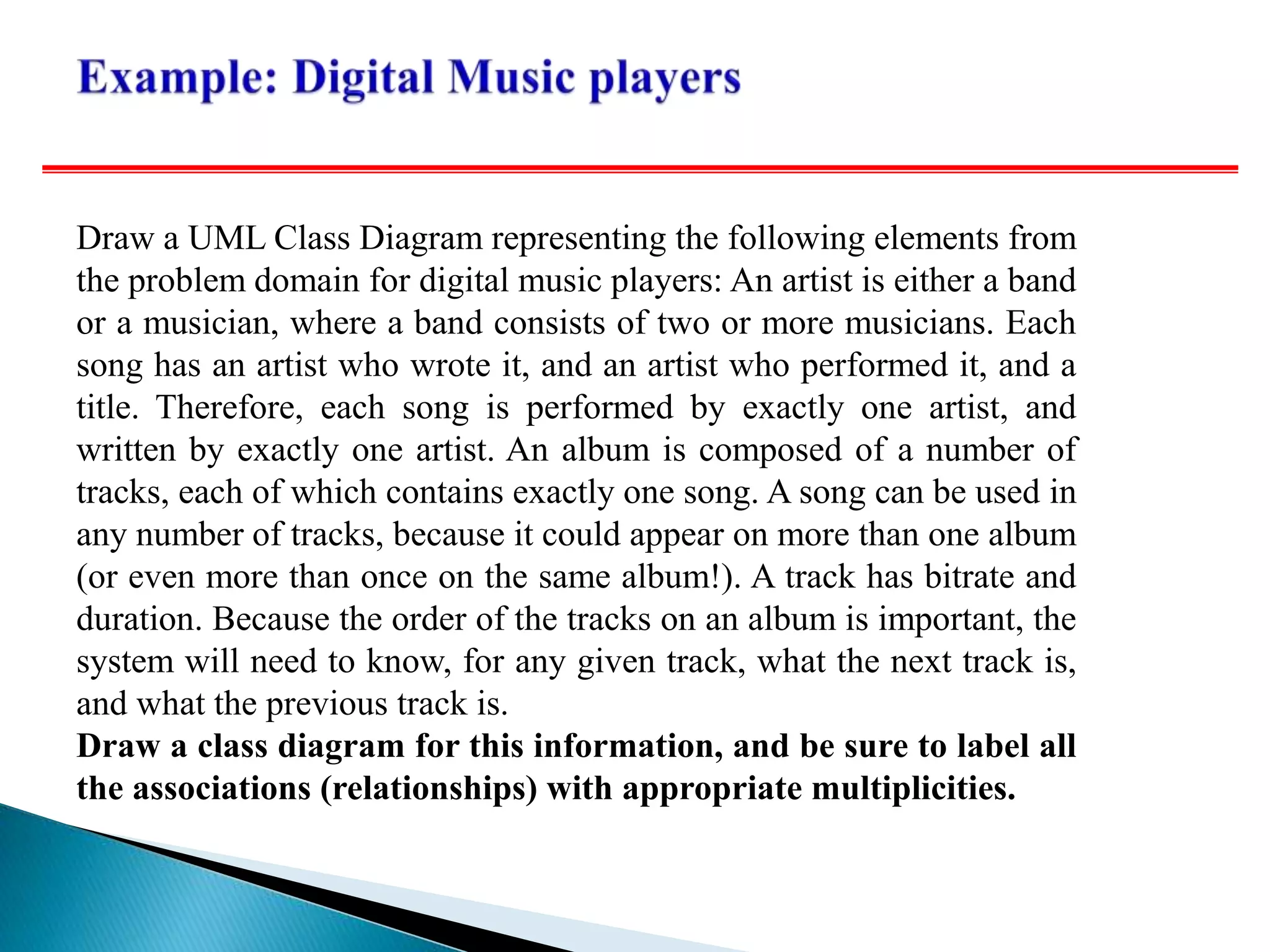 Draw a UML Class Diagram representing the following elements from
the problem domain for digital music players: An artist is either a band
or a musician, where a band consists of two or more musicians. Each
song has an artist who wrote it, and an artist who performed it, and a
title. Therefore, each song is performed by exactly one artist, and
written by exactly one artist. An album is composed of a number of
tracks, each of which contains exactly one song. A song can be used in
any number of tracks, because it could appear on more than one album
(or even more than once on the same album!). A track has bitrate and
duration. Because the order of the tracks on an album is important, the
system will need to know, for any given track, what the next track is,
and what the previous track is.
Draw a class diagram for this information, and be sure to label all
the associations (relationships) with appropriate multiplicities.
 