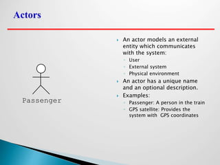 An actor models an external
entity which communicates
with the system:
◦ User
◦ External system
◦ Physical environment
 An actor has a unique name
and an optional description.
 Examples:
◦ Passenger: A person in the train
◦ GPS satellite: Provides the
system with GPS coordinates
Passenger
 