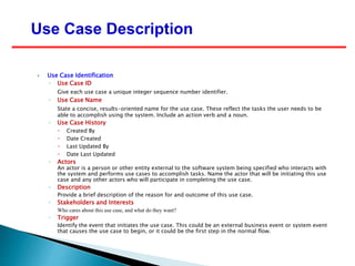  Use Case Identification
◦ Use Case ID
Give each use case a unique integer sequence number identifier.
◦ Use Case Name
State a concise, results-oriented name for the use case. These reflect the tasks the user needs to be
able to accomplish using the system. Include an action verb and a noun.
◦ Use Case History
 Created By
 Date Created
 Last Updated By
 Date Last Updated
◦ Actors
An actor is a person or other entity external to the software system being specified who interacts with
the system and performs use cases to accomplish tasks. Name the actor that will be initiating this use
case and any other actors who will participate in completing the use case.
◦ Description
Provide a brief description of the reason for and outcome of this use case.
◦ Stakeholders and Interests
Who cares about this use case, and what do they want?
◦ Trigger
Identify the event that initiates the use case. This could be an external business event or system event
that causes the use case to begin, or it could be the first step in the normal flow.
Use Case Description
 