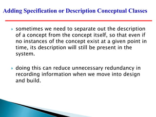  sometimes we need to separate out the description
of a concept from the concept itself, so that even if
no instances of the concept exist at a given point in
time, its description will still be present in the
system.
 doing this can reduce unnecessary redundancy in
recording information when we move into design
and build.
 