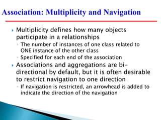  Multiplicity defines how many objects
participate in a relationships
◦ The number of instances of one class related to
ONE instance of the other class
◦ Specified for each end of the association
 Associations and aggregations are bi-
directional by default, but it is often desirable
to restrict navigation to one direction
◦ If navigation is restricted, an arrowhead is added to
indicate the direction of the navigation
 
