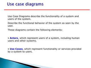 Use Case Diagrams describe the functionality of a system and
users of the system.
Describe the functional behavior of the system as seen by the
user.
These diagrams contain the following elements:
• Actors, which represent users of a system, including human
users and other systems.
• Use Cases, which represent functionality or services provided
by a system to users.
 