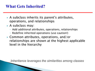 Inheritance leverages the similarities among classes
 A subclass inherits its parent’s attributes,
operations, and relationships
 A subclass may:
◦ Add additional attributes, operations, relationships
◦ Redefine inherited operations (use caution!)
 Common attributes, operations, and/or
relationships are shown at the highest applicable
level in the hierarchy
 