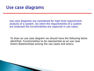 To draw an use case diagram we should have the following items
identified. Functionalities to be represented as an use case
Actors Relationships among the use cases and actors.
Use case diagrams are considered for high level requirement
analysis of a system. So when the requirements of a system
are analyzed the functionalities are captured in use cases.
 