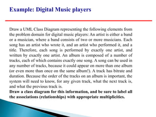 Draw a UML Class Diagram representing the following elements from
the problem domain for digital music players: An artist is either a band
or a musician, where a band consists of two or more musicians. Each
song has an artist who wrote it, and an artist who performed it, and a
title. Therefore, each song is performed by exactly one artist, and
written by exactly one artist. An album is composed of a number of
tracks, each of which contains exactly one song. A song can be used in
any number of tracks, because it could appear on more than one album
(or even more than once on the same album!). A track has bitrate and
duration. Because the order of the tracks on an album is important, the
system will need to know, for any given track, what the next track is,
and what the previous track is.
Draw a class diagram for this information, and be sure to label all
the associations (relationships) with appropriate multiplicities.
 