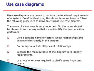 Use case diagrams are drawn to capture the functional requirements
of a system. So after identifying the above items we have to follow
the following guidelines to draw an efficient use case diagram.
The name of a use case is very important. So the name should
be chosen in such a way so that it can identify the functionalities
performed.
 Give a suitable name for actors. Show relationships and
dependencies clearly in the diagram.
 Do not try to include all types of relationships.
 Because the main purpose of the diagram is to identify
requirements.
 Use note when ever required to clarify some important
points.
 