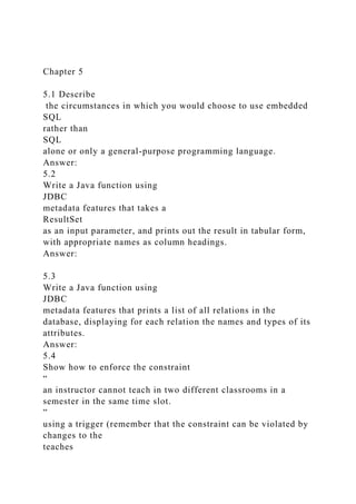 Chapter 5
5.1 Describe
the circumstances in which you would choose to use embedded
SQL
rather than
SQL
alone or only a general-purpose programming language.
Answer:
5.2
Write a Java function using
JDBC
metadata features that takes a
ResultSet
as an input parameter, and prints out the result in tabular form,
with appropriate names as column headings.
Answer:
5.3
Write a Java function using
JDBC
metadata features that prints a list of all relations in the
database, displaying for each relation the names and types of its
attributes.
Answer:
5.4
Show how to enforce the constraint
“
an instructor cannot teach in two different classrooms in a
semester in the same time slot.
”
using a trigger (remember that the constraint can be violated by
changes to the
teaches