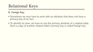 Relational Keys
6. Foreign Key:
 Sometimes we may have to work with an attribute that does not have a
primary key of its own.
 To identify its rows, we have to use the primary attribute of a related table.
Such a copy of another related table’s primary key is called foreign key.
 