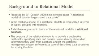 Background to Relational Model
 Proposed by E.F. Codd in 1970 in his seminal paper “A relational
model of data for large shared data banks”
 In the relational model of a database, all data is represented in terms
of tuples, grouped into relations.
 A database organized in terms of the relational model is a relational
database.
 The purpose of the relational model is to provide a declarative
method for specifying data and queries : users directly state what
information they want from database and let the database
management system software take care of describing data structures
for storing the data.
 