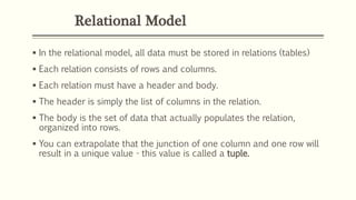 Relational Model
 In the relational model, all data must be stored in relations (tables)
 Each relation consists of rows and columns.
 Each relation must have a header and body.
 The header is simply the list of columns in the relation.
 The body is the set of data that actually populates the relation,
organized into rows.
 You can extrapolate that the junction of one column and one row will
result in a unique value - this value is called a tuple.
 