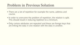 Problem in Previous Solution
 There are a lot of repetition for example the name, address and
course.
 In order to overcome the problem of repetition, the relation is split.
This should result in reducing repletion to a minimum.
 Only certain attributes are repeated and these are foreign keys that
are linking the data in one relation with the data in another.
 