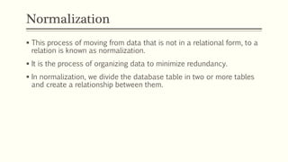 Normalization
 This process of moving from data that is not in a relational form, to a
relation is known as normalization.
 It is the process of organizing data to minimize redundancy.
 In normalization, we divide the database table in two or more tables
and create a relationship between them.
 