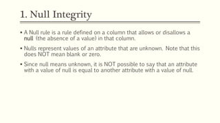 1. Null Integrity
 A Null rule is a rule defined on a column that allows or disallows a
null (the absence of a value) in that column.
 Nulls represent values of an attribute that are unknown. Note that this
does NOT mean blank or zero.
 Since null means unknown, it is NOT possible to say that an attribute
with a value of null is equal to another attribute with a value of null.
 