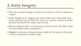 2. Entity Integrity
 This rule is about making sure that each tuple (or row) in a relation is
unique.
 Entity integrity is an integrity rule which states that every table must
have a primary key and that the column or columns chosen to be the
primary key should be unique and not null.
 Why an attribute that is a primary key cannot not be null? Why would
this potentially violate uniqueness?
 Answer: A null value, being unknown, might be the same as the value
in the primary key of another tuple.
 
