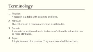 Terminology
1. Relation
A relation is a table with columns and rows.
2. Attribute
The columns in a relation are known as attributes.
3. Domain
A domain or attribute domain is the set of allowable values for one
or more attributes.
4. Tuple
A tuple is a row of a relation. They are also called the records.
 