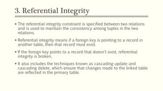 3. Referential Integrity
 The referential integrity constraint is specified between two relations
and is used to maintain the consistency among tuples in the two
relations.
 Referential integrity means if a foreign key is pointing to a record in
another table, then that record must exist.
 If the foreign key points to a record that doesn't exist, referential
integrity is broken.
 It also includes the techniques known as cascading update and
cascading delete, which ensure that changes made to the linked table
are reflected in the primary table.
 