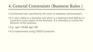 4. General Constraints (Business Rules )
 Customized rules specified by the users or database administrators.
 It is also called as a business rule which is a statement that defines or
constrains some aspect of the business. It is intended to control the
behavior of the business.
 E.g.: age>=18 && age<=60
 It is implemented using CHECK Constraint.
 