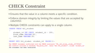 CHECK Constraint
 Ensures that the value in a column meets a specific condition.
 Enforce domain integrity by limiting the values that are accepted by
column(s).
 Multiple CHECK constraints can apply to a single column.
 