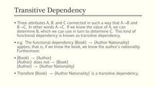 Transitive Dependency
 Three attributes A, B, and C connected in such a way that A→B and
B→C. In other words A→C. If we know the value of A, we can
determine B, which we can use in turn to determine C. This kind of
functional dependency is known as transitive dependency.
 e.g. The functional dependency {Book} → {Author Nationality}
applies; that is, if we know the book, we know the author's nationality.
Furthermore:
 {Book} → {Author}
{Author} does not → {Book}
{Author} → {Author Nationality}
 Therefore {Book} → {Author Nationality} is a transitive dependency.
 