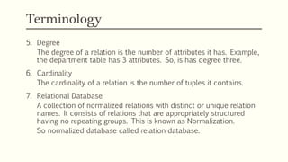Terminology
5. Degree
The degree of a relation is the number of attributes it has. Example,
the department table has 3 attributes. So, is has degree three.
6. Cardinality
The cardinality of a relation is the number of tuples it contains.
7. Relational Database
A collection of normalized relations with distinct or unique relation
names. It consists of relations that are appropriately structured
having no repeating groups. This is known as Normalization.
So normalized database called relation database.
 